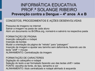 INFORMÁTICA EDUCATIVA
             PROF.ª SOLANGE RIBEIRO
     Prevenção contra a Dengue – 4º anos A e B
CONCEITOS, PROCEDIMENTOS E AÇÕES DESENVOLVIDAS
Pesquisa de imagens na internet
Salvar a imagem na pasta de cada aluno
Abrir um documento no BrOffice.org, nomeá-lo e salvá-lo na respectiva pasta

FORMATAÇÃO DE PÁGINA
Inserção cabeçalho e rodapé
Inserção de bordas
Mudar a orientação da página de “retrato” para “paisagem”
Inserção de imagem e ajustar seu tamnho sem deformá-la, fazendo uso da
tecla “shift” + mouse
ALINHAMENTO: Centralização da imagem

FORMATAÇÃO DE CARACTERES
Digitação do cabeçalho e rodapé
Seleção do texto a ser formatado fazendo uso das teclas shift + setas
FONTE: escolha da fonte, do tipo, tamanho e cor
ALINHAMENTO: título centralizado e rodapé alinhado à esquerda
 