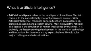 What is artificial intelligence?
• Artificial Intelligence refers to the intelligence of machines. This is in
contrast to the natural intelligence of humans and animals. With
Artificial Intelligence, machines perform functions such as learning,
planning, reasoning and problem-solving. Most noteworthy, Artificial
Intelligence is the simulation of human intelligence by machines. It is
probably the fastest-growing development in the World of technology
and innovation. Furthermore, many experts believe AI could solve
major challenges and crisis situations.
 