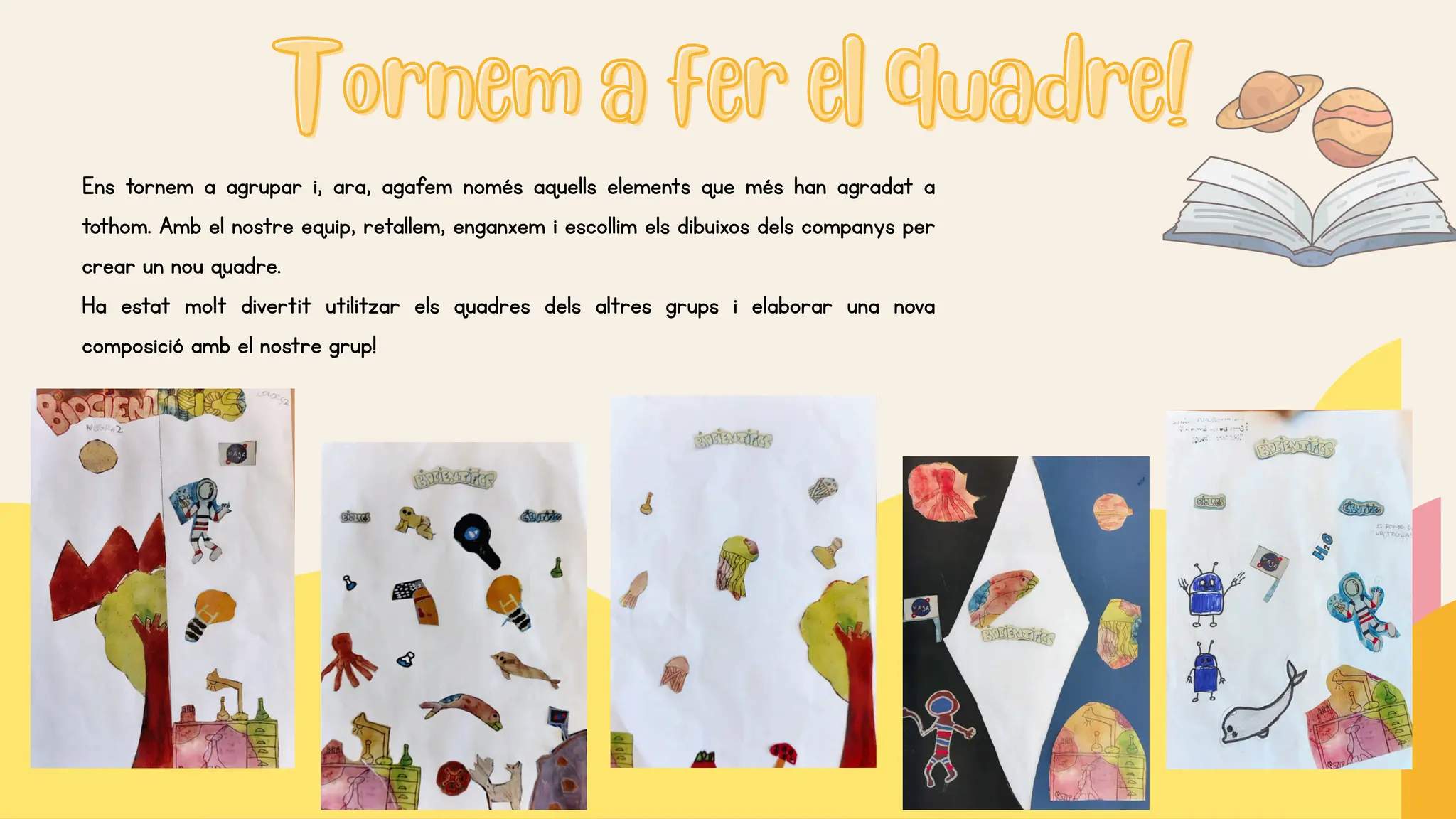 Tornem a fer el quadre!
Tornem a fer el quadre!
Ens tornem a agrupar i, ara, agafem només aquells elements que més han agradat a
tothom. Amb el nostre equip, retallem, enganxem i escollim els dibuixos dels companys per
crear un nou quadre.
Ha estat molt divertit utilitzar els quadres dels altres grups i elaborar una nova
composició amb el nostre grup!
 