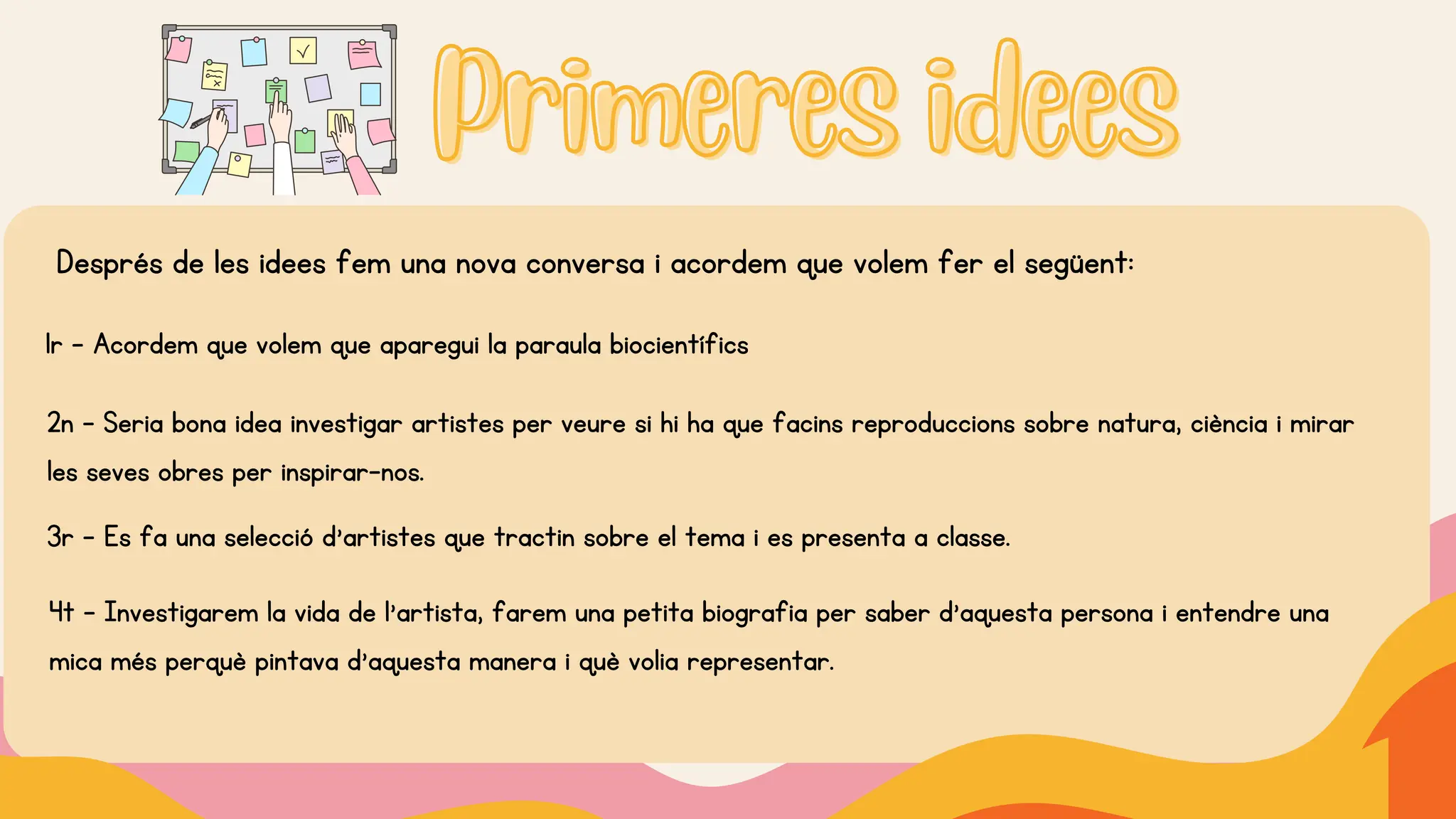Primeres idees
Primeres idees
Després de les idees fem una nova conversa i acordem que volem fer el següent:
1r - Acordem que volem que aparegui la paraula biocientífics
2n - Seria bona idea investigar artistes per veure si hi ha que facins reproduccions sobre natura, ciència i mirar
les seves obres per inspirar-nos.
3r - Es fa una selecció d’artistes que tractin sobre el tema i es presenta a classe.
4t - Investigarem la vida de l’artista, farem una petita biografia per saber d’aquesta persona i entendre una
mica més perquè pintava d’aquesta manera i què volia representar.
 