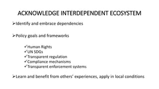 ACKNOWLEDGE INTERDEPENDENT ECOSYSTEM
Identify and embrace dependencies
Policy goals and frameworks
Human Rights
UN SDGs
Transparent regulation
Compliance mechanisms
Transparent enforcement systems
Learn and benefit from others’ experiences, apply in local conditions
 