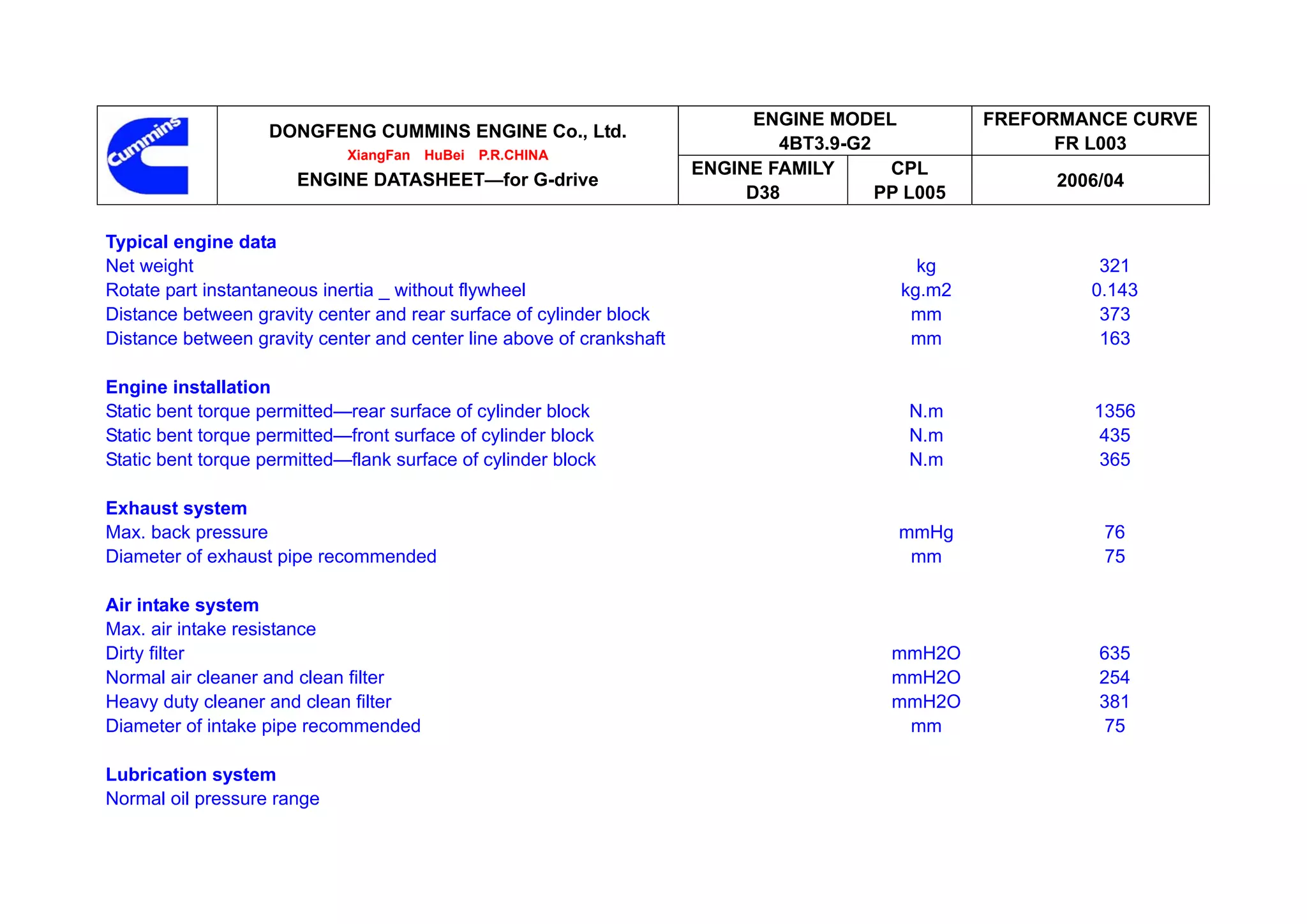ENGINE MODEL          FREFORMANCE CURVE
                   DONGFENG CUMMINS ENGINE Co., Ltd.
                                                                              4BT3.9-G2                 FR L003
                             XiangFan   HuBei   P.R.CHINA
                                                                      ENGINE FAMILY      CPL
                       ENGINE DATASHEET—for G-drive                                                    2006/04
                                                                           D38          PP L005

Typical engine data
Net weight                                                                                  kg             321
Rotate part instantaneous inertia _ without flywheel                                      kg.m2           0.143
Distance between gravity center and rear surface of cylinder block                         mm              373
Distance between gravity center and center line above of crankshaft                        mm              163

Engine installation
Static bent torque permitted—rear surface of cylinder block                                N.m            1356
Static bent torque permitted—front surface of cylinder block                               N.m             435
Static bent torque permitted—flank surface of cylinder block                               N.m             365

Exhaust system
Max. back pressure                                                                        mmHg             76
Diameter of exhaust pipe recommended                                                       mm              75

Air intake system
Max. air intake resistance
Dirty filter                                                                             mmH2O             635
Normal air cleaner and clean filter                                                      mmH2O             254
Heavy duty cleaner and clean filter                                                      mmH2O             381
Diameter of intake pipe recommended                                                       mm                75

Lubrication system
Normal oil pressure range
 