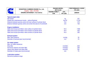 ENGINE MODEL          FREFORMANCE CURVE
                   DONGFENG CUMMINS ENGINE Co., Ltd.
                                                                              4BT3.9-G2                 FR L003
                             XiangFan   HuBei   P.R.CHINA
                                                                      ENGINE FAMILY      CPL
                       ENGINE DATASHEET—for G-drive                                                    2006/04
                                                                           D38          PP L005

Typical engine data
Net weight                                                                                  kg             321
Rotate part instantaneous inertia _ without flywheel                                      kg.m2           0.143
Distance between gravity center and rear surface of cylinder block                         mm              373
Distance between gravity center and center line above of crankshaft                        mm              163

Engine installation
Static bent torque permitted—rear surface of cylinder block                                N.m            1356
Static bent torque permitted—front surface of cylinder block                               N.m             435
Static bent torque permitted—flank surface of cylinder block                               N.m             365

Exhaust system
Max. back pressure                                                                        mmHg             76
Diameter of exhaust pipe recommended                                                       mm              75

Air intake system
Max. air intake resistance
Dirty filter                                                                             mmH2O             635
Normal air cleaner and clean filter                                                      mmH2O             254
Heavy duty cleaner and clean filter                                                      mmH2O             381
Diameter of intake pipe recommended                                                       mm                75

Lubrication system
Normal oil pressure range
 
