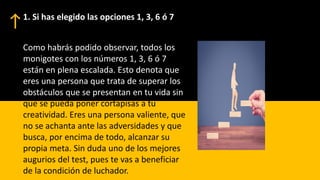 Como habrás podido observar, todos los
monigotes con los números 1, 3, 6 ó 7
están en plena escalada. Esto denota que
eres una persona que trata de superar los
obstáculos que se presentan en tu vida sin
que se pueda poner cortapisas a tu
creatividad. Eres una persona valiente, que
no se achanta ante las adversidades y que
busca, por encima de todo, alcanzar su
propia meta. Sin duda uno de los mejores
augurios del test, pues te vas a beneficiar
de la condición de luchador.
1. Si has elegido las opciones 1, 3, 6 ó 7
 