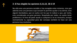 2. Si has elegido las opciones 2,11,12, 18 ó 19
No sólo eres una persona sociable si has escogido estos números, sino que
además eres una persona cuyo corazón le permite ayudar a los demás. Eres
alguien bondadoso, que se vuelca con los que lo rodean y que, por tanto,
eres considerado una gran persona. Respetado por todos, no sueles tener
problemas a la hora de pedir ayuda a cualquiera si te es necesario, aunque
normalmente tu capacidad para dar consejos también te hace ser una
persona muy resolutiva.
 