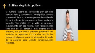 3. Si has elegido la opción 4
El número cuatro se caracteriza por ser una
persona feliz y conformista. No significa que no
busques el éxito o las recompensas derivadas de
él, es simplemente que no vas a hacer nada por
lograrlo. Tus metas en la vida se resumen
rápidamente con eso mismo, vivir. Posiblemente
seas una de las personas más alegres de tu
entorno, sin que suelas padecer problemas de
ansiedad o depresión. Es por ello una de las
mejores imágenes, pues no dependes de nada
de tu entorno para sentirte completamente
realizado.
 