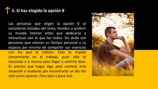 Las personas que eligen la opción 8 se
consideran aisladas del resto, tienden a preferir
su mundo interior antes que dedicarse a
interactuar con lo que los rodea. Sin duda son
personas que valoran su tiempo personal y su
espacio por encima de compartir sus vivencias
con los que le rodean. Esto te impide
concentrarte en el trabajo, pues sólo te
necesitas a ti mismo para llegar a sentirte bien.
Es preciso que hagas algo para cambiar esta
situación o acabarás por encontrarte un día tan
sólo como quieres. Para bien y para mal.
5. Si has elegido la opción 8
 