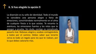 6. Si has elegido la opción 9
La diversión es tu sello de identidad. Todo el mundo
te considera una persona alegre y llena de
emociones, convirtiéndote normalmente en el alma
de cualquier fiesta a la que asistas. Te encanta la
aventura, las emociones fuertes y los retos que te
pongan a prueba. Sin duda, contigo es complicado
pasarlo mal. Rebosas alegria y acabas contagiándola
a todos por el camino. Debes saber que tenerte
cerca es todo un regalo para los que te rodean, por
lo que debes valorarte más.
 