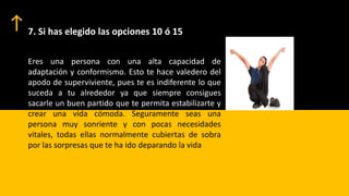 7. Si has elegido las opciones 10 ó 15
Eres una persona con una alta capacidad de
adaptación y conformismo. Esto te hace valedero del
apodo de superviviente, pues te es indiferente lo que
suceda a tu alrededor ya que siempre consigues
sacarle un buen partido que te permita estabilizarte y
crear una vida cómoda. Seguramente seas una
persona muy sonriente y con pocas necesidades
vitales, todas ellas normalmente cubiertas de sobra
por las sorpresas que te ha ido deparando la vida
 