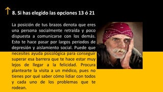 8. Si has elegido las opciones 13 ó 21
La posición de tus brazos denota que eres
una persona socialmente retraída y poco
dispuesta a comunicarse con los demás.
Esto te hace pasar por largos periodos de
depresión y aislamiento social. Puede que
necesites ayuda psicológica para conseguir
superar esa barrera que te hace estar muy
lejos de llegar a la felicidad. Procura
plantearte la visita a un médico, pues no
tienes por qué saber cómo lidiar con todos
y cada uno de los problemas que te
rodean.
 