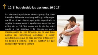 Las dos contraposiciones de esta pareja los hace
ir unidos. O bien te sientes querido y cuidado por
un 17 o tal vez sientas que estás supeditado a
sujetar las emociones o ayudando a cosechar los
éxitos de un 16. Sea como sea te sientes muy
unido a esa persona y te consideras parte
indispensable de ese binomio, por lo que bien
podría ser beneficioso agradecer o pedir
agradecimiento que te haga caminar al lado de y
no debajo o encima. Todo es cuestión de que
sepas ceder y pedir a tiempo.
10. Si has elegido las opciones 16 ó 17
 