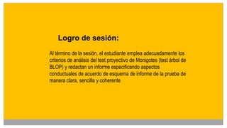 Logro de sesión:
Al término de la sesión, el estudiante emplea adecuadamente los
criterios de análisis del test proyectivo de Monigotes (test árbol de
BLOP) y redactan un informe especificando aspectos
conductuales de acuerdo de esquema de informe de la prueba de
manera clara, sencilla y coherente
 