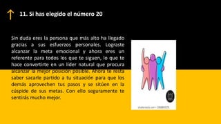 Sin duda eres la persona que más alto ha llegado
gracias a sus esfuerzos personales. Lograste
alcanzar la meta emocional y ahora eres un
referente para todos los que te siguen, lo que te
hace convertirte en un líder natural que procura
alcanzar la mejor posición posible. Ahora te resta
saber sacarle partido a tu situación para que los
demás aprovechen tus pasos y se sitúen en la
cúspide de sus metas. Con ello seguramente te
sentirás mucho mejor.
11. Si has elegido el número 20
 