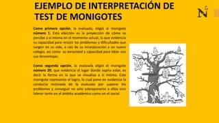 EJEMPLO DE INTERPRETACIÓN DE
TEST DE MONIGOTES
Como primera opción, la evaluada, eligió al monigote
número 1. Esta elección es la proyección de cómo se
percibe a sí misma en el momento actual, lo que evidencia
su capacidad para resistir los problemas y dificultades que
surgen en su vida, a raíz de su incorporación a un nuevo
colegio, así como su tenacidad y capacidad para lidiar con
sus desventajas.
Como segunda opción, la evaluada eligió el monigote
número 20, que evidencia el lugar donde aspira estar, es
decir la forma en la que se visualiza a sí misma. Este
monigote representa el logro, lo cual pone en evidencia la
conducta motivada de la evaluada por superar los
problemas y conseguir no solo sobreponerse a ellos sino
liderar tanto en el ámbito académico como en el social.
 