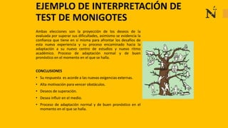 Ambas elecciones son la proyección de los deseos de la
evaluada por superar sus dificultades, asimismo se evidencia la
confianza que tiene en sí misma para afrontar los desafíos de
esta nueva experiencia y su proceso encaminado hacia la
adaptación a su nuevo centro de estudios y nuevo ritmo
académico. Proceso de adaptación normal y de buen
pronóstico en el momento en el que se halla.
CONCLUSIONES
• Su respuesta es acorde a las nuevas exigencias externas.
• Alta motivación para vencer obstáculos.
• Deseos de superación.
• Desea influir en el medio.
• Proceso de adaptación normal y de buen pronóstico en el
momento en el que se halla.
EJEMPLO DE INTERPRETACIÓN DE
TEST DE MONIGOTES
 