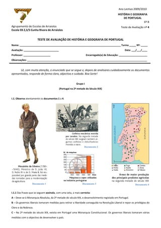 Documento 1
Documento 2
Documento 3 Documento 4
Agrupamento de Escolas de Arraiolos
Escola EB 2,3/S Cunha Rivara de Arraiolos
TESTE DE AVALIAÇÃO DE HISTÓRIA E GEOGRAFIA DE PORTUGAL
Nome: ___________________________________________________________________________ Turma _____ Nº: _____
Avaliação: __________________________ Data: ___/___/____
Professor: ____________________ Encarregado(a) de Educação: _____________________
Observações: _________________________________________________________________________________________
Lê, com muita atenção, o enunciado que se segue e, depois de analisares cuidadosamente os documentos
apresentados, responde de forma clara, objectiva e cuidada. Boa Sorte!
Grupo I
(Portugal na 2ª metade do Século XIX)
I.1. Observa atentamente os documentos 1 a 4.
I.1.1 Das frases que se seguem assinala, com uma seta, a mais correcta:
A – Deve-se à Monarquia Absoluta, da 2ª metade do século XIX, o desenvolvimento registado em Portugal.
B – Os governos liberais tomaram medidas para retirar a liberdade conseguida na Revolução Liberal e repor os privilégios do
Clero e da Nobreza.
C – Na 2ª metade do século XIX, existia em Portugal uma Monarquia Constitucional. Os governos liberais tomaram várias
medidas com o objectivo de desenvolver o país.
Ano Lectivo 2009/2010
HISTÓRIA E GEOGRAFIA
DE PORTUGAL
6º B
Teste de Avaliação nº 4
 