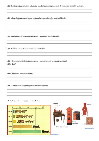 Documento 5
Documento 6
I.1.2 Identifica as duas principais actividades económicas que os governos da 2ª metade do século XIX apoiaram.
______________________________________________________________________________________________________
______________________________________________________________________________________________________
I.1.3 Indica três inovações verificadas na agricultura, apoiadas pelos governos liberais.
______________________________________________________________________________________________________
______________________________________________________________________________________________________
______________________________________________________________________________________________________
______________________________________________________________________________________________________
I.1.4 Apresenta a principal consequência para a agricultura dessas inovações.
______________________________________________________________________________________________________
______________________________________________________________________________________________________
I.1.5 Identifica a invenção que revolucionou a indústria.
______________________________________________________________________________________________________
______________________________________________________________________________________________________
I.1.6 O desenvolvimento da indústria originou o aparecimento de um novo grupo social.
I.1.6.1 Qual?
______________________________________________________________________________________________________
I.1.6.2 Quem fazia parte deste grupo?
______________________________________________________________________________________________________
______________________________________________________________________________________________________
I.1.6.3 Como eram as suas condições de trabalho e de vida?
______________________________________________________________________________________________________
______________________________________________________________________________________________________
______________________________________________________________________________________________________
I.2. Analisa atentamente os documentos 5 e 6.
 