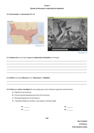 Documento 13
Documento 14
Grupo II
(Queda da Monarquia e Implantação da República)
II.1 Toma atenção aos documentos 13 e 14.
II.1.1 Explica três das principais causas da Implantação da República em Portugal.
______________________________________________________________________________________________________
______________________________________________________________________________________________________
______________________________________________________________________________________________________
______________________________________________________________________________________________________
______________________________________________________________________________________________________
II.1.1 Refere a principal diferença entre a Monarquia e a República.
______________________________________________________________________________________________________
______________________________________________________________________________________________________
II.1.2 Coloca por ordem cronológica (do mais antigo para o mais recente) os seguintes acontecimentos:
A – Regicídio (1 de Fevereiro).
B – Primeira Revolta Republicana do Porto (31 de Janeiro).
C – Revolução Republicana (5 de Outubro).
D – “Questão do Mapa Cor-de-Rosa”, que originou o Ultimato Inglês.
1º - _______
2º - _______
3º - _______
4º - _______
FIM
Bom Trabalho!
O Professor,
Pedro Bandeira Simões
 