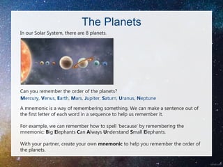 The Planets
In our Solar System, there are 8 planets.
Can you remember the order of the planets?
Mercury, Venus, Earth, Mars, Jupiter, Saturn, Uranus, Neptune
A mnemonic is a way of remembering something. We can make a sentence out of
the first letter of each word in a sequence to help us remember it.
For example, we can remember how to spell ‘because’ by remembering the
mnemonic: Big Elephants Can Always Understand Small Elephants.
With your partner, create your own mnemonic to help you remember the order of
the planets.
 