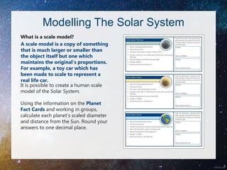 Modelling The Solar System
What is a scale model?
It is possible to create a human scale
model of the Solar System.
Using the information on the Planet
Fact Cards and working in groups,
calculate each planet’s scaled diameter
and distance from the Sun. Round your
answers to one decimal place.
A scale model is a copy of something
that is much larger or smaller than
the object itself but one which
maintains the original’s proportions.
For example, a toy car which has
been made to scale to represent a
real life car.
 