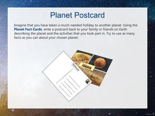 Planet Postcard
Imagine that you have taken a much-needed holiday to another planet. Using the
Planet Fact Cards, write a postcard back to your family or friends on Earth
describing the planet and the activities that you took part in. Try to use as many
facts as you can about your chosen planet.
 