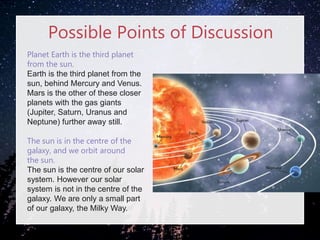 Possible Points of Discussion
Planet Earth is the third planet
from the sun.
Earth is the third planet from the
sun, behind Mercury and Venus.
Mars is the other of these closer
planets with the gas giants
(Jupiter, Saturn, Uranus and
Neptune) further away still.
The sun is in the centre of the
galaxy, and we orbit around
the sun.
The sun is the centre of our solar
system. However our solar
system is not in the centre of the
galaxy. We are only a small part
of our galaxy, the Milky Way.
 