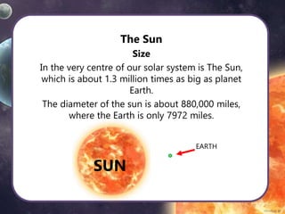 The Sun
Size
In the very centre of our solar system is The Sun,
which is about 1.3 million times as big as planet
Earth.
The diameter of the sun is about 880,000 miles,
where the Earth is only 7972 miles.
EARTH
SUN
 