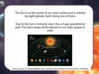 The Sun is at the centre of our solar system and is orbited
by eight planets, Earth being one of them.
Due to the Sun’s immense size it has a huge gravitational
pull. This force keeps all the planets in our solar system in
orbit.
Photo courtesy of leejayjee(@flickr.com) - granted under creative commons licence - attribution
 