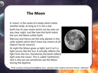 The Moon
A ‘moon’ is the name of a body which orbits
another body, as long as it is not a star.
Earth has its own moon which can be seen on
any clear night. Just like how the Earth orbits
the sun, the Moon orbits Earth.
Mercury and Venus are the only planets in the
solar system which don’t have any moons at all
(Saturn has 62 moons!).
At night the Moon gives us light, but it isn’t a
light source like the Sun. It actually reflects the
light from the Sun. Sometimes the Earth reflects
light onto the moon. This is called ‘Earthshine’,
and is why we can sometimes see the Moon
during the daytime.
Photo courtesy of penguinbush(@flickr.com) - granted under creative commons licence - attribution
 