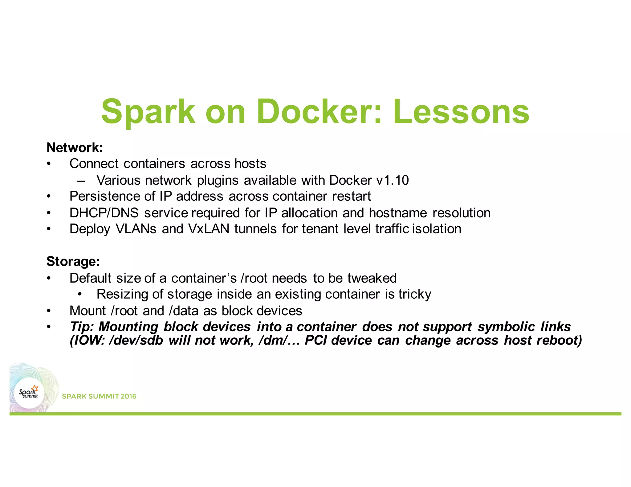 Spark on Docker: Lessons
Network:
• Connect containers across hosts
– Various network plugins available with Docker v1.10
• Persistence of IP address across container restart
• DHCP/DNS service required for IP allocation and hostname resolution
• Deploy VLANs and VxLAN tunnels for tenant level traffic isolation
Storage:
• Default size of a container’s /root needs to be tweaked
• Resizing of storage inside an existing container is tricky
• Mount /root and /data as block devices
• Tip: Mounting block devices into a container does not support symbolic links
(IOW: /dev/sdb will not work, /dm/… PCI device can change across host reboot)
 