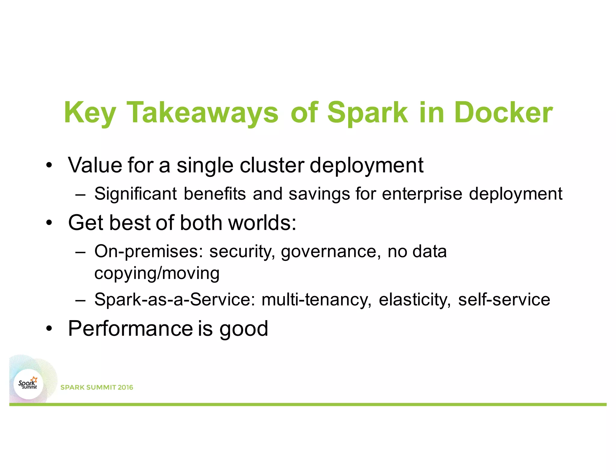 Key Takeaways of Spark in Docker
• Value for a single cluster deployment
– Significant benefits and savings for enterprise deployment
• Get best of both worlds:
– On-premises: security, governance, no data
copying/moving
– Spark-as-a-Service: multi-tenancy, elasticity, self-service
• Performance is good
 