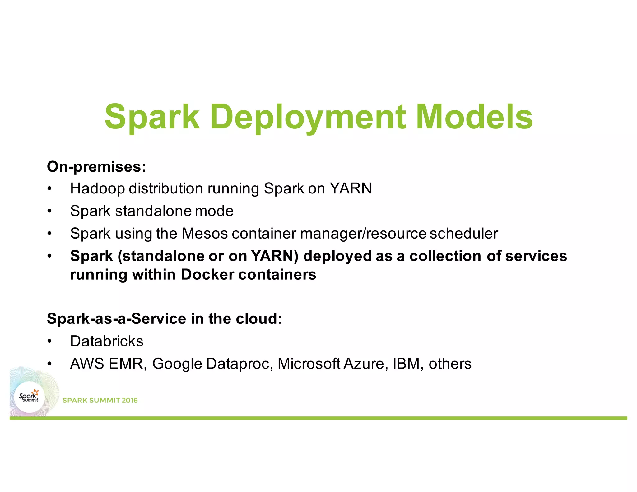Spark Deployment Models
On-premises:
• Hadoop distribution running Spark on YARN
• Spark standalone mode
• Spark using the Mesos container manager/resource scheduler
• Spark (standalone or on YARN) deployed as a collection of services
running within Docker containers
Spark-as-a-Service in the cloud:
• Databricks
• AWS EMR, Google Dataproc, Microsoft Azure, IBM, others
 