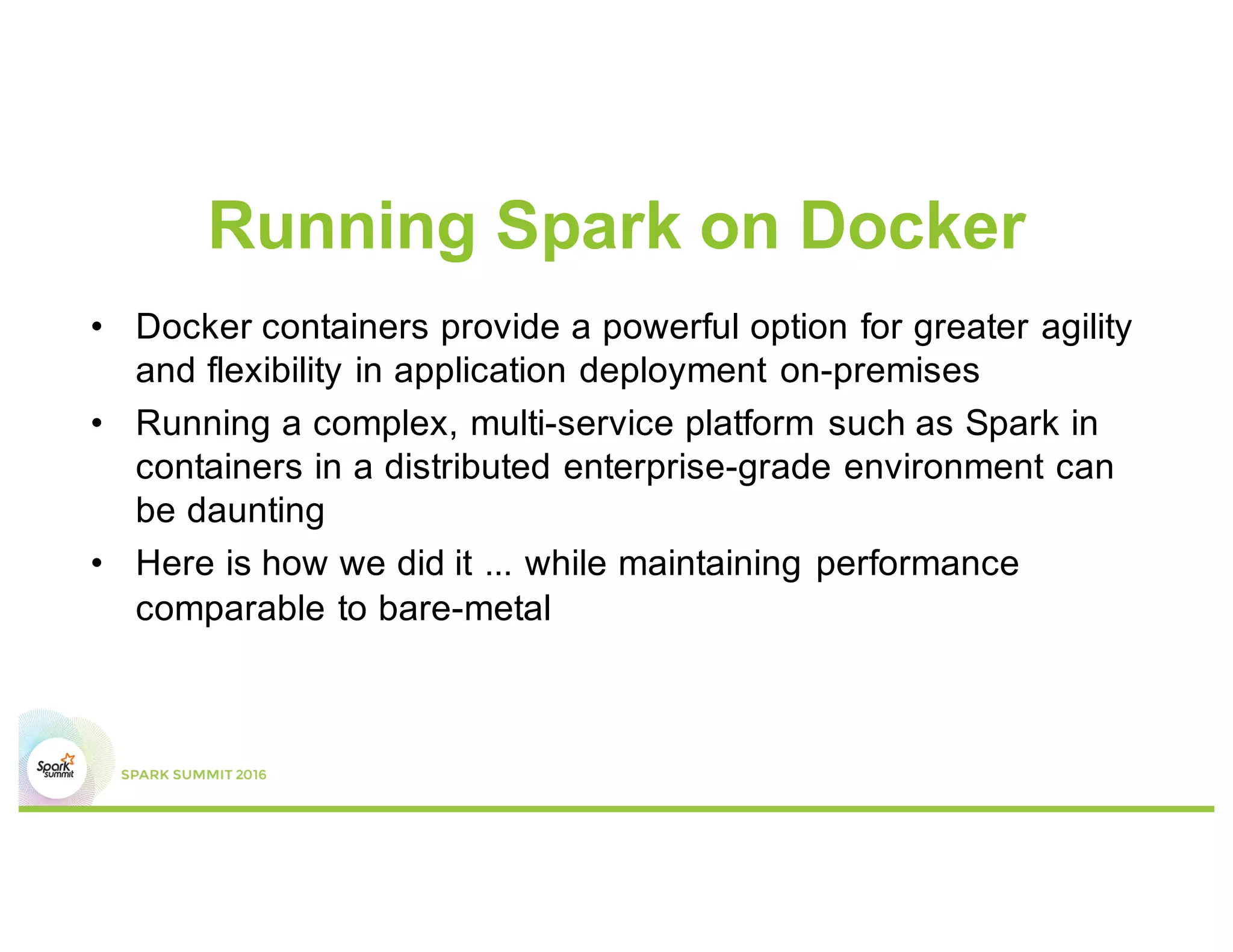 Running Spark on Docker
• Docker containers provide a powerful option for greater agility
and flexibility in application deployment on-premises
• Running a complex, multi-service platform such as Spark in
containers in a distributed enterprise-grade environment can
be daunting
• Here is how we did it ... while maintaining performance
comparable to bare-metal
 