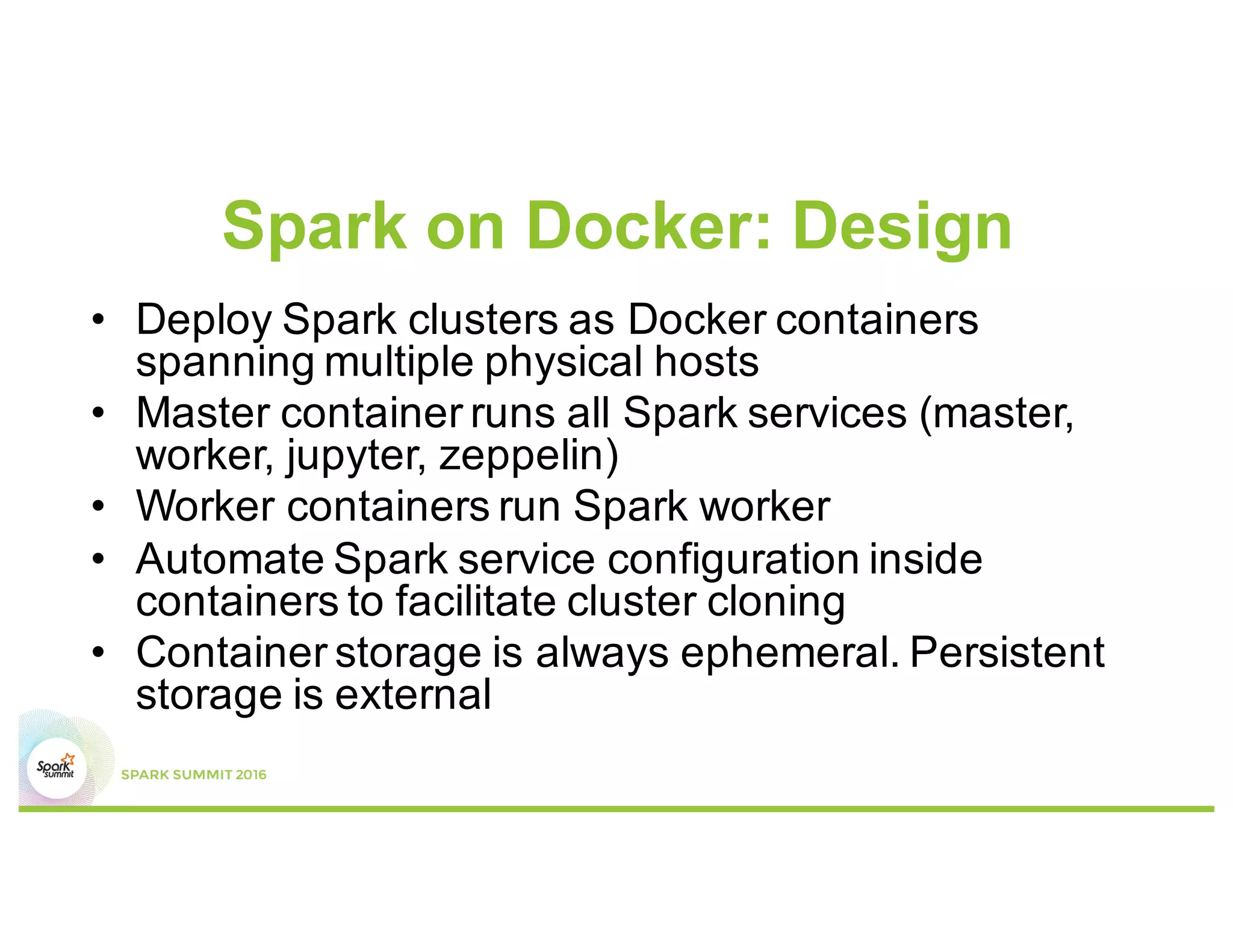 Spark on Docker: Design
• Deploy Spark clusters as Docker containers
spanning multiple physical hosts
• Master container runs all Spark services (master,
worker, jupyter, zeppelin)
• Worker containers run Spark worker
• Automate Spark service configuration inside
containers to facilitate cluster cloning
• Container storage is always ephemeral. Persistent
storage is external
 