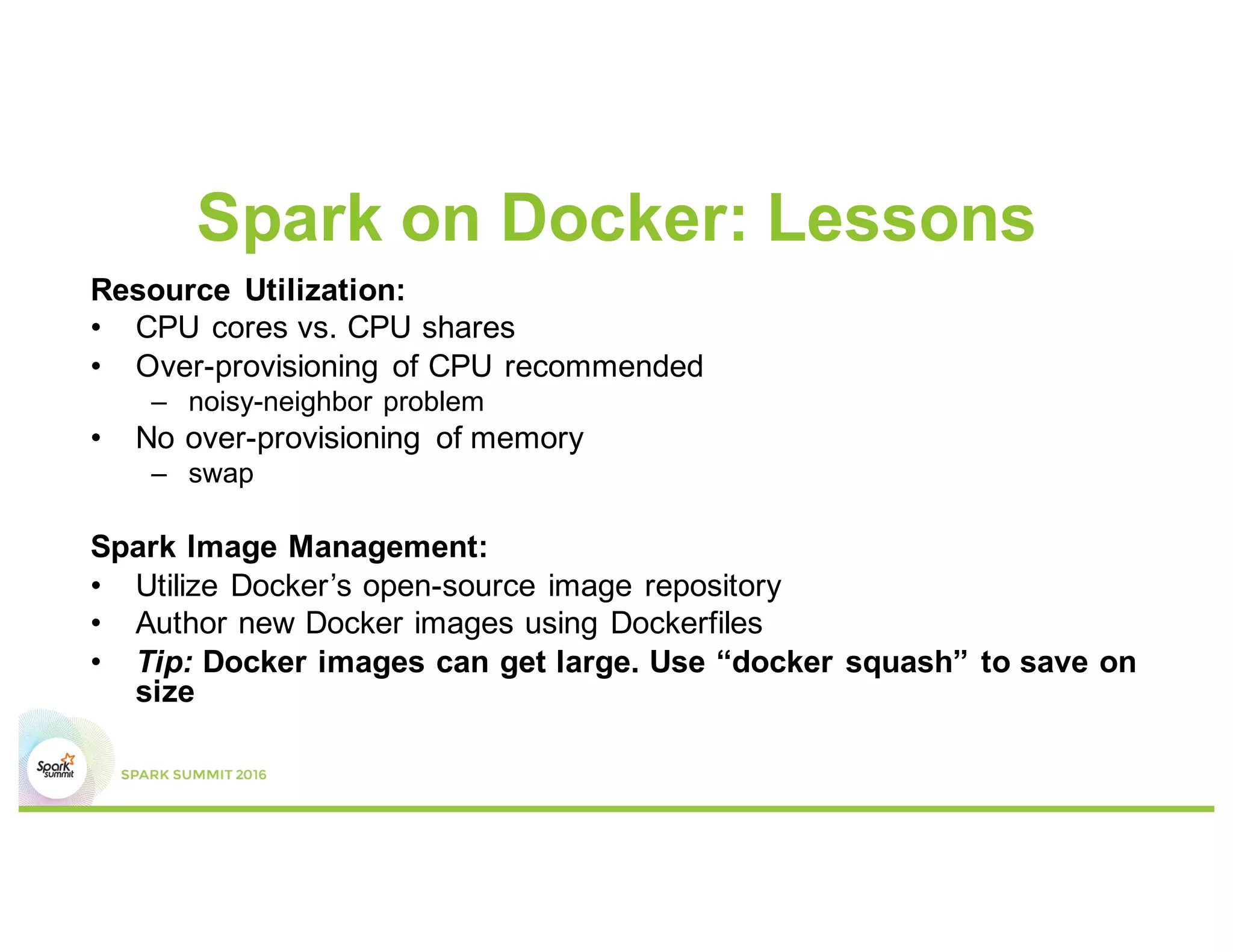 Spark on Docker: Lessons
Resource Utilization:
• CPU cores vs. CPU shares
• Over-provisioning of CPU recommended
– noisy-neighbor problem
• No over-provisioning of memory
– swap
Spark Image Management:
• Utilize Docker’s open-source image repository
• Author new Docker images using Dockerfiles
• Tip: Docker images can get large. Use “docker squash” to save on
size
 