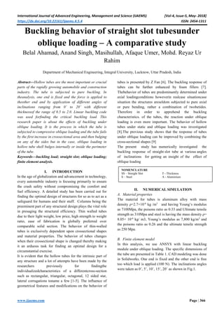 International Journal of Advanced Engineering, Management and Science (IJAEMS) [Vol-4, Issue-5, May- 2018]
https://dx.doi.org/10.22161/ijaems.4.5.4 ISSN: 2454-1311
www.ijaems.com Page | 366
Buckling behavior of straight slot tubesunder
oblique loading – A comparative study
Belal Ahamad, Anand Singh, Masihullah, Afaque Umer, Mohd. Reyaz Ur
Rahim
Department of Mechanical Engineering, Integral University, Lucknow, Uttar Pradesh, India
Abstract—Hollow tubes are the most important or crucial
parts of the rapidly growing automobile and construction
industry. The tube is subjected to pure buckling. In
theanalysis, one end is fixed and the force is applied to
theother end and by application of different angles of
inclinations ranging from 0˚ to 20˚ with different
thicknessof the range of 0.5 to 2.0. Linear buckling code
was used forfinding the critical buckling load. This
research paper is about the effects of buckling under
oblique loading. It is the process in which the tube is
subjected to compressive oblique loading and the tube fails
by the first increase in crossectional area and then bulging
on any of the sides but in the case, oblique loading in
hollow tube shell bulges internally or inside the perimeter
of the tube.
Keywords—buckling load; straight slot; oblique loading;
finite element analysis.
I. INTRODUCTION
In the age of globalization and advancement in technology,
every automobile industry is focusing primarily to ensure
the crash safety without compromising the comfort and
fuel efficiency. A detailed study has been carried out for
finding the optimal design of structures for so as to act as a
safeguard for humans and their stuff. Columns being the
preeminent part of any structural design plays the vital role
in presaging the structural efficiency. Thin walled tubes
due to their light weight, low price, high strength to weight
ratio, ease of fabrication is globally preferred over
comparable solid section. The behavior of thin-walled
tubes is exclusively dependent upon crossectional shapes
and material properties. The behavior of tubes changes
when their crossectional shape is changed thereby making
it an arduous task for finding an optimal design for a
circumstantial exercise.
It is evident that the hollow tubes for the intrinsic part of
any structure and a lot of attempts have been made by the
researchers previously for findingthe
individualizedcharacteristics of a differentcross-section
such as rectangular, triangular, octagonal, 12 sided star,
lateral corrugations toname a few [1-5]. The influence of
geometrical features and modifications on the behavior of
tubes is presented by Z Fan [6]. The buckling response of
tubes can be further enhanced by foam fillers [7].
Thebehavior of tubes are predominantly determined under
axial loadingconditions howeverin realcase situationcase
situation the structures areseldom subjected to pure axial
or pure bending, rather a combination of twobetides.
Therefore in order to apprehend the buckling
characteristics. of the tubes, the reaction under oblique
loading is even more important. The behavior of hollow
tubes under static and oblique loading was investigated
[8].The previous study shows that the response of tubes
under oblique loading can be improved by combining the
cross-sectional shapes [9]
The present study has numerically investigated the
buckling response of straight slot tube at various angles
of inclinations for getting an insight of the effect of
oblique loading
II. NUMERICAL SIMULATION
A. Material properties
The material for tubes is aluminum alloy with mass
density ρ=2.7×10-6
kg /m3
and having Young’s modulus
as 7100Mpa, the poisons ratio as 0.33 and Ultimate tensile
strength as 310Mpa and steel is having the mass density ρ=
8.05× 10-6
kg/ m3, Young’s modulus as 7,800 kg/m3
and
the poisons ratio as 0.26 and the ultimate tensile strength
as 250 Mpa.
B. Finite element model
In this analysis, we use ANSYS with linear buckling
module under oblique loading. The specific dimensions of
the tube are presented in Table 1. CAD modeling was done
in Solidworks. One end is fixed and the other end is free
too which load is applied (100 N). The inclinations angles
were taken as 0˚, 5˚, 10˚, 15˚, 20˚ as shown in Fig.1.
NOMENCLATURE
SS – Straight Slot T - Thickness
S – Steel A - Aluminium
 