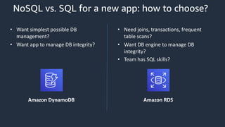 NoSQL vs. SQL for a new app: how to choose?
• Want simplest possible DB
management?
• Want app to manage DB integrity?
• Need joins, transactions, frequent
table scans?
• Want DB engine to manage DB
integrity?
• Team has SQL skills?
Amazon DynamoDB Amazon RDS
 