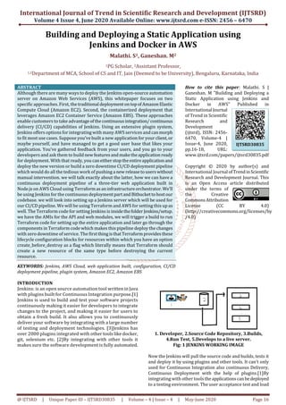 International Journal of Trend in Scientific Research and Development (IJTSRD)
Volume 4 Issue 4, June 2020 Available Online: www.ijtsrd.com e-ISSN: 2456 – 6470
@ IJTSRD | Unique Paper ID – IJTSRD30835 | Volume – 4 | Issue – 4 | May-June 2020 Page 16
Building and Deploying a Static Application using
Jenkins and Docker in AWS
Malathi. S1, Ganeshan. M2
1PG Scholar, 2Assistant Professor,
1,2Department of MCA, School of CS and IT, Jain (Deemed to be University), Bengaluru, Karnataka, India
ABSTRACT
Although there are many ways to deploy the Jenkins open-source automation
server on Amazon Web Services (AWS), this whitepaper focuses on two
specific approaches. First, thetraditional deploymentontopofAmazonElastic
Compute Cloud (Amazon EC2). Second, the containerized deployment that
leverages Amazon EC2 Container Service (Amazon EBS). These approaches
enable customers to take advantageofthecontinuousintegration/continuous
delivery (CI/CD) capabilities of Jenkins. Using an extensive plugin system,
Jenkins offers options for integrating with many AWS services and canmorph
to fit most use cases. Suppose you’ve built a new application for your client,or
maybe yourself, and have managed to get a good user base that likes your
application. You’ve gathered feedback from your users, and you go to your
developers and ask them to buildnewfeaturesandmaketheapplicationready
for deployment. With that ready, you caneitherstoptheentireapplicationand
deploy the new version or build a zero downtime CI/CD deployment pipeline
which would do all the tedious work of pushing a new releasetouserswithout
manual intervention. we will talk exactly about the latter, how we can have a
continuous deployment pipeline of a three-tier web application built in
Node.js on AWS Cloud using Terraformasaninfrastructureorchestrator. We’ll
be using Jenkins for the continuous deploymentpartand Bitbuckettohostour
codebase. we will look into setting up a Jenkins server which will be used for
our CI/CD pipeline. We will be using Terraform and AWS for setting this up as
well. The Terraform code for setting Jenkins is insidethefolder Jenkins/setup.
we have the AMIs for the API and web modules, we will trigger a build to run
Terraform code for setting up the entire application and later go through the
components in Terraform code which makes this pipeline deploy the changes
with zero downtime of service. The firstthingisthatTerraformprovidesthese
lifecycle configuration blocks for resources within which you have an option
create_before_destroy as a flag which literally means that Terraform should
create a new resource of the same type before destroying the current
resource.
KEYWORDS: Jenkins, AWS Cloud, web application built, configuration, CI/CD
deployment pipeline, plugin system, Amazon EC2, Amazon EBS
How to cite this paper: Malathi. S |
Ganeshan. M "Building and Deploying a
Static Application using Jenkins and
Docker in AWS" Published in
International Journal
of Trend in Scientific
Research and
Development
(ijtsrd), ISSN: 2456-
6470, Volume-4 |
Issue-4, June 2020,
pp.16-18, URL:
www.ijtsrd.com/papers/ijtsrd30835.pdf
Copyright © 2020 by author(s) and
International Journal ofTrendinScientific
Research and Development Journal. This
is an Open Access article distributed
under the terms of
the Creative
CommonsAttribution
License (CC BY 4.0)
(http://creativecommons.org/licenses/by
/4.0)
INTRODUCTION
Jenkins: is an open source automation tool written in Java
with plugins built for Continuous Integration purpose.[1]
Jenkins is used to build and test your software projects
continuously making it easier for developers to integrate
changes to the project, and making it easier for users to
obtain a fresh build. It also allows you to continuously
deliver your software by integrating with a large number
of testing and deployment technologies. [3]Jenkins has
over 2000 plugins integrated with other tools like docker,
git, selenium etc. [2]By integrating with other tools it
makes sure the software development is fully automated.
1. Developer, 2.Source Code Repository, 3.Builds,
4.Run Test, 5.Develops to a live server.
Fig: 1 JENKINS WORKING IMAGE
Now the Jenkins will pull the source code and builds, tests it
and deploy it by using plugins and other tools. It can’t only
used for Continuous Integration also continuous Delivery,
Continuous Deployment with the help of plugins.[1]By
integrating with other tools theapplicationscanbedeployed
to a testing environment. The user acceptance test and load
IJTSRD30835
 