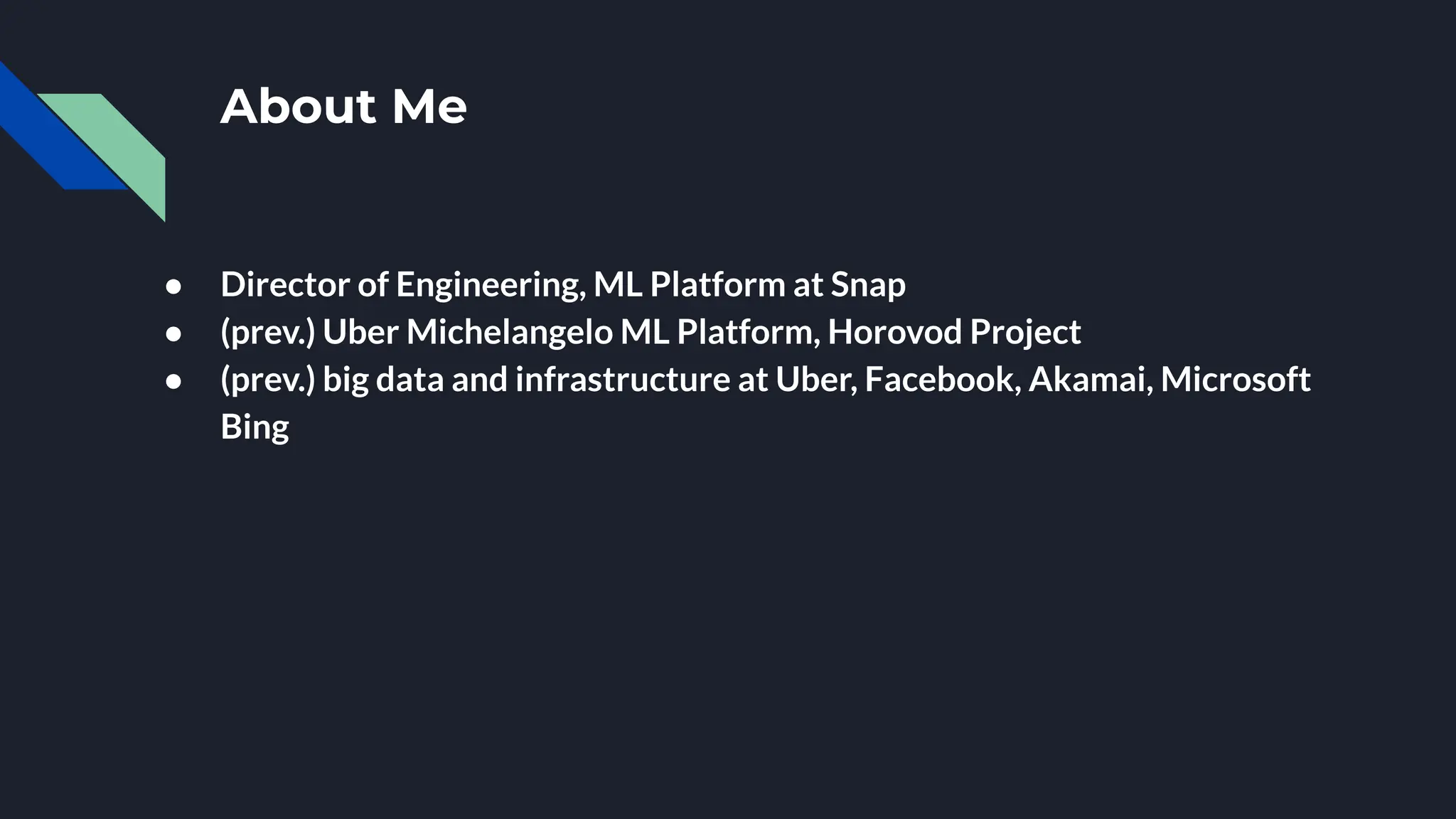 About Me
● Director of Engineering, ML Platform at Snap
● (prev.) Uber Michelangelo ML Platform, Horovod Project
● (prev.) big data and infrastructure at Uber, Facebook, Akamai, Microsoft
Bing
 