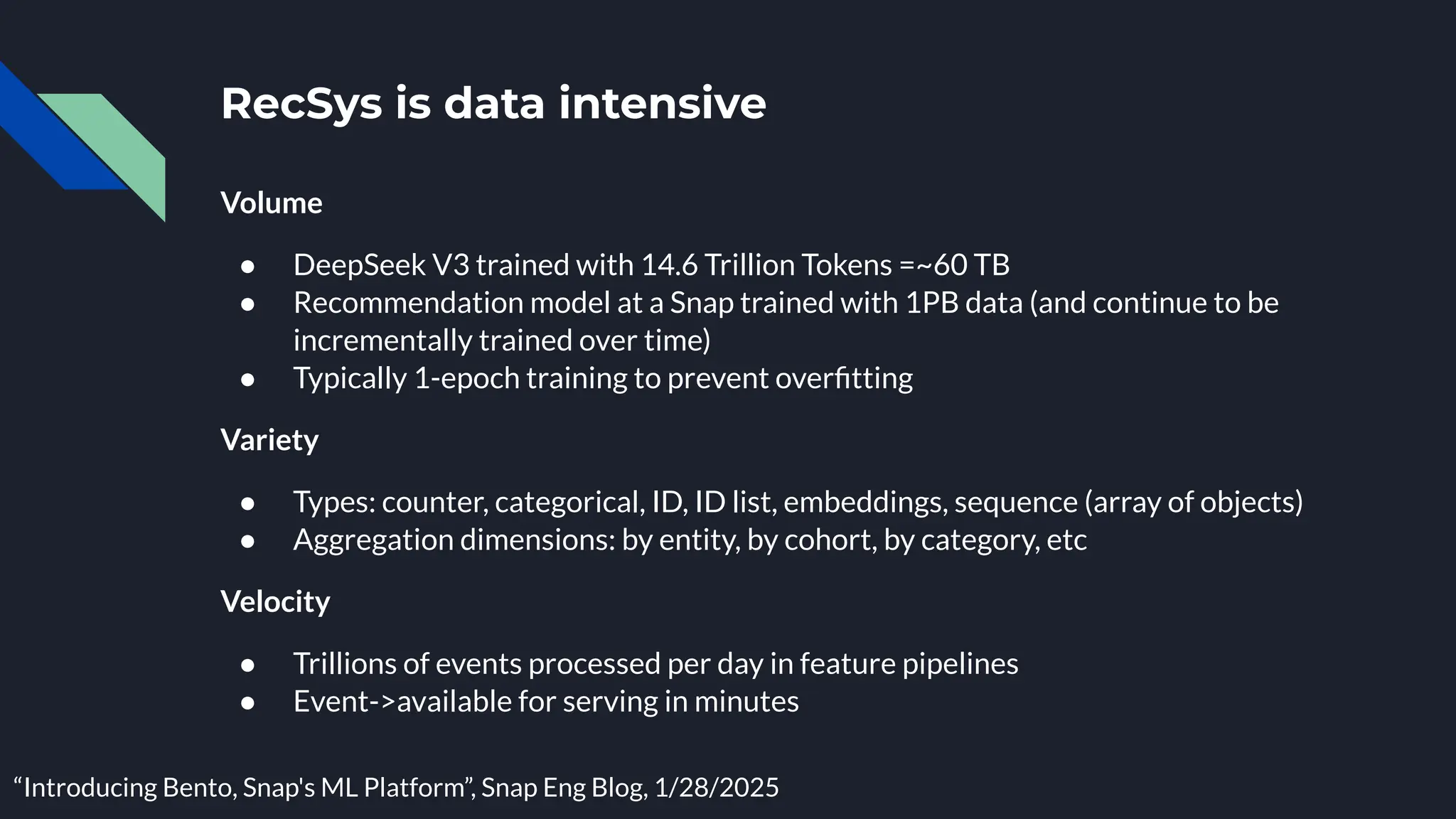 Volume
● DeepSeek V3 trained with 14.6 Trillion Tokens =~60 TB
● Recommendation model at a Snap trained with 1PB data (and continue to be
incrementally trained over time)
● Typically 1-epoch training to prevent overﬁtting
Variety
● Types: counter, categorical, ID, ID list, embeddings, sequence (array of objects)
● Aggregation dimensions: by entity, by cohort, by category, etc
Velocity
● Trillions of events processed per day in feature pipelines
● Event->available for serving in minutes
RecSys is data intensive
“Introducing Bento, Snap's ML Platform”, Snap Eng Blog, 1/28/2025
 