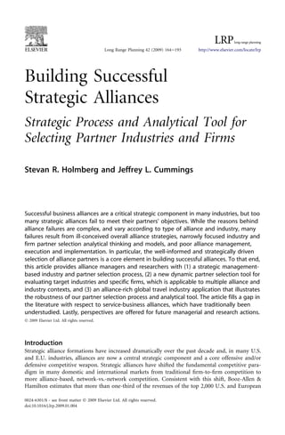 Building Successful
Strategic Alliances
Strategic Process and Analytical Tool for
Selecting Partner Industries and Firms
Stevan R. Holmberg and Jeffrey L. Cummings
Successful business alliances are a critical strategic component in many industries, but too
many strategic alliances fail to meet their partners’ objectives. While the reasons behind
alliance failures are complex, and vary according to type of alliance and industry, many
failures result from ill-conceived overall alliance strategies, narrowly focused industry and
firm partner selection analytical thinking and models, and poor alliance management,
execution and implementation. In particular, the well-informed and strategically driven
selection of alliance partners is a core element in building successful alliances. To that end,
this article provides alliance managers and researchers with (1) a strategic management-
based industry and partner selection process, (2) a new dynamic partner selection tool for
evaluating target industries and specific firms, which is applicable to multiple alliance and
industry contexts, and (3) an alliance-rich global travel industry application that illustrates
the robustness of our partner selection process and analytical tool. The article fills a gap in
the literature with respect to service-business alliances, which have traditionally been
understudied. Lastly, perspectives are offered for future managerial and research actions.
Ó 2009 Elsevier Ltd. All rights reserved.
Introduction
Strategic alliance formations have increased dramatically over the past decade and, in many U.S.
and E.U. industries, alliances are now a central strategic component and a core offensive and/or
defensive competitive weapon. Strategic alliances have shifted the fundamental competitive para-
digm in many domestic and international markets from traditional firm-to-firm competition to
more alliance-based, network-vs.-network competition. Consistent with this shift, Booz-Allen &
Hamilton estimates that more than one-third of the revenues of the top 2,000 U.S. and European
Long Range Planning 42 (2009) 164e193 http://www.elsevier.com/locate/lrp
0024-6301/$ - see front matter Ó 2009 Elsevier Ltd. All rights reserved.
doi:10.1016/j.lrp.2009.01.004
 