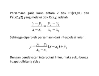 Persamaan garis lurus antara 2 titik P1(x1,y1) dan
P2(x2,y2) yang melalui titik Q(x,y) adalah :
Sehingga diperoleh persamaan dari interpolasi linier :
1 2 1
1 2 1
y y y y
x x x x
− −
=
− −
Sehingga diperoleh persamaan dari interpolasi linier :
Dengan pendekatan interpolasi linier, maka suku bunga
i dapat dihitung sbb :
2 1
1 1
2 1
( )
y y
y x x y
x x
−
= − +
−
 