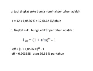 b. Jadi tingkat suku bunga nominal per tahun adalah
r = 12 x 1,0556 % = 12,6672 %/tahun
c. Tingkat suku bunga efektif per tahun adalah :
I eff = (1 + 1,0556 %)¹² - 1
Ieff = 0.203558 atau 20,36 % per tahun
 