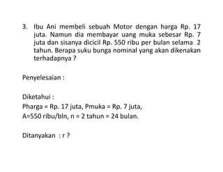 3. Ibu Ani membeli sebuah Motor dengan harga Rp. 17
juta. Namun dia membayar uang muka sebesar Rp. 7
juta dan sisanya dicicil Rp. 550 ribu per bulan selama 2
tahun. Berapa suku bunga nominal yang akan dikenakan
terhadapnya ?
Penyelesaian :
Diketahui :
Pharga = Rp. 17 juta, Pmuka = Rp. 7 juta,
A=550 ribu/bln, n = 2 tahun = 24 bulan.
Ditanyakan : r ?
 