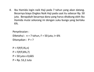 4. Ibu Hamida ingin naik Haji pada 7 tahun yang akan datang.
Besarnya biaya Ongkos Naik Haji pada saat itu sebesar Rp. 50
juta. Berapakah besarnya dana yang harus ditabung oleh ibu
Hamida mulai sekarang ini dengan suku bunga yang berlaku
6%.
Penyelesaian :
Diketahui : n = 7 tahun, F = 50 juta, i= 6%Diketahui : n = 7 tahun, F = 50 juta, i= 6%
Ditanyakan : P = ?
P = F(P/F,i%,n)
P = F(P/F,8%,7)
P = 50 juta x 0,665
P = Rp. 53,2 Juta
 