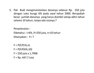 5. Pak Budi menginvestasikan dananya sebesar Rp. 250 juta
dengan suku bunga 6% pada awal tahun 2000. Berapakah
besar jumlah dananya yang harus diambil setiap akhir tahun
selama 10 tahun, tanpa ada sisanya.?
Penyelesaian :
Diketahui : i=6%, P=250 juta, n=10 tahun
Ditanyakan : F= ?Ditanyakan : F= ?
F = P(F/P,i%,n)
F = P(F/P,6%,10)
F = 250 juta x 1,7908
F = Rp. 447.7 Juta
 