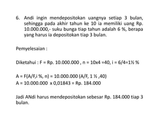 6. Andi ingin mendepositokan uangnya setiap 3 bulan,
sehingga pada akhir tahun ke 10 ia memiliki uang Rp.
10.000.000,- suku bunga tiap tahun adalah 6 %, berapa
yang harus ia depositokan tiap 3 bulan.
Pemyelesaian :
Diketahui : F = Rp. 10.000.000 , n = 10x4 =40, i = 6/4=1½ %Diketahui : F = Rp. 10.000.000 , n = 10x4 =40, i = 6/4=1½ %
A = F(A/F,i %, n) = 10.000.000 (A/F, 1 ½ ,40)
A = 10.000.000 x 0,01843 = Rp. 184.000
Jadi ANdi harus mendepositokan sebesar Rp. 184.000 tiap 3
bulan.
 