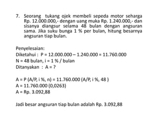 7. Seorang tukang ojek membeli sepeda motor seharga
Rp. 12.000.000,- dengan uang muka Rp. 1.240.000,- dan
sisanya diangsur selama 48 bulan dengan angsuran
sama. Jika suku bunga 1 % per bulan, hitung besarnya
angsuran tiap bulan.
Penyelesaian:
Diketahui : P = 12.000.000 – 1.240.000 = 11.760.000
N = 48 bulan, i = 1 % / bulanN = 48 bulan, i = 1 % / bulan
Ditanyakan : A = ?
A = P (A/P, i %, n) = 11.760.000 (A/P, i %, 48 )
A = 11.760.000 (0,0263)
A = Rp. 3.092,88
Jadi besar angsuran tiap bulan adalah Rp. 3.092,88
 