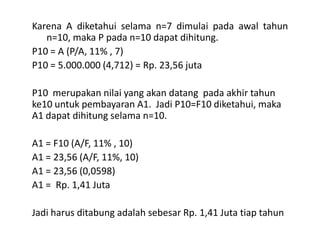 Karena A diketahui selama n=7 dimulai pada awal tahun
n=10, maka P pada n=10 dapat dihitung.
P10 = A (P/A, 11% , 7)
P10 = 5.000.000 (4,712) = Rp. 23,56 juta
P10 merupakan nilai yang akan datang pada akhir tahun
ke10 untuk pembayaran A1. Jadi P10=F10 diketahui, maka
A1 dapat dihitung selama n=10.
A1 = F10 (A/F, 11% , 10)
A1 = 23,56 (A/F, 11%, 10)
A1 = 23,56 (0,0598)
A1 = Rp. 1,41 Juta
Jadi harus ditabung adalah sebesar Rp. 1,41 Juta tiap tahun
 