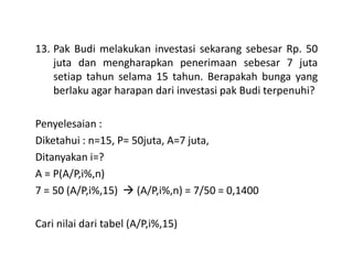 13. Pak Budi melakukan investasi sekarang sebesar Rp. 50
juta dan mengharapkan penerimaan sebesar 7 juta
setiap tahun selama 15 tahun. Berapakah bunga yang
berlaku agar harapan dari investasi pak Budi terpenuhi?
Penyelesaian :
Diketahui : n=15, P= 50juta, A=7 juta,Diketahui : n=15, P= 50juta, A=7 juta,
Ditanyakan i=?
A = P(A/P,i%,n)
7 = 50 (A/P,i%,15) (A/P,i%,n) = 7/50 = 0,1400
Cari nilai dari tabel (A/P,i%,15)
 